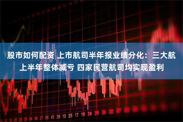 股市如何配资 上市航司半年报业绩分化：三大航上半年整体减亏 四家民营航司均实现盈利