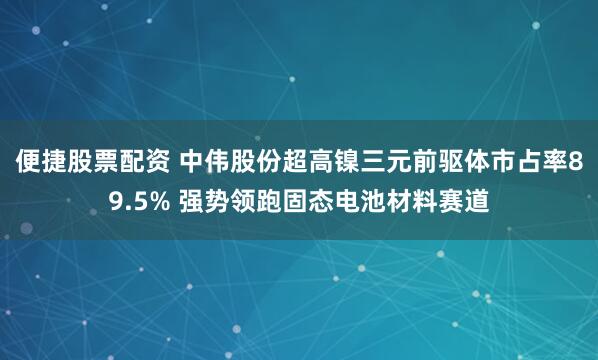 便捷股票配资 中伟股份超高镍三元前驱体市占率89.5% 强势领跑固态电池材料赛道