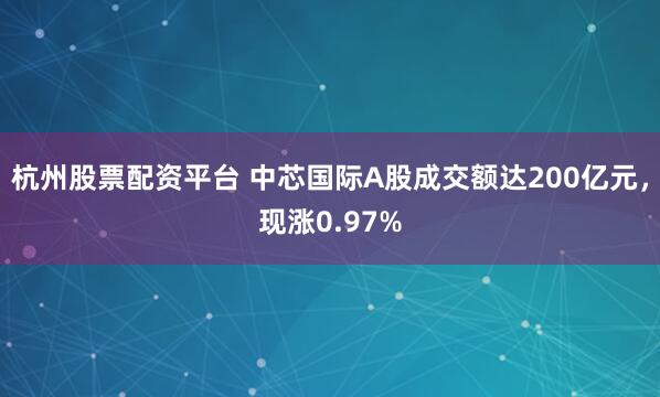 杭州股票配资平台 中芯国际A股成交额达200亿元，现涨0.97%