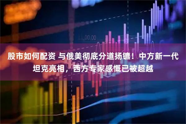 股市如何配资 与俄美彻底分道扬镳！中方新一代坦克亮相，西方专家感慨已被超越