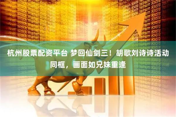 杭州股票配资平台 梦回仙剑三！胡歌刘诗诗活动同框，画面如兄妹重逢