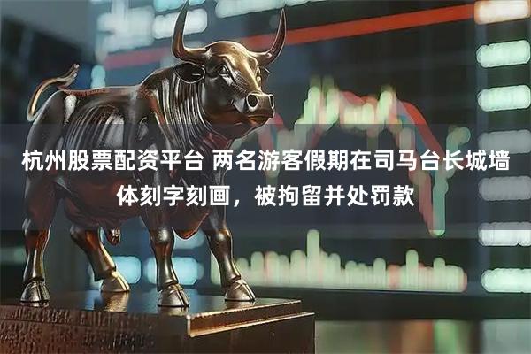 杭州股票配资平台 两名游客假期在司马台长城墙体刻字刻画，被拘留并处罚款