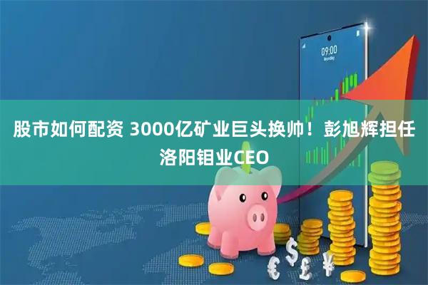 股市如何配资 3000亿矿业巨头换帅！彭旭辉担任洛阳钼业CEO