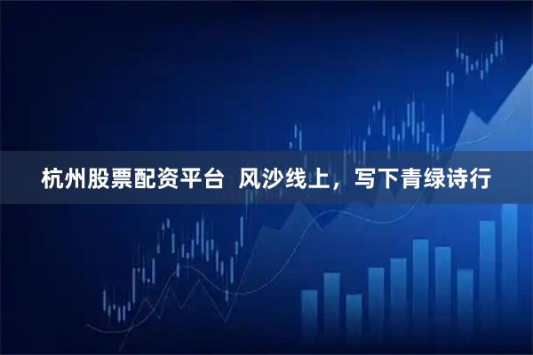 杭州股票配资平台 风沙线上,写下青绿诗行