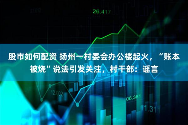 股市如何配资 扬州一村委会办公楼起火,“账本被烧”说法引发关注,村干部:谣言
