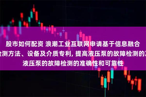 股市如何配资 浪潮工业互联网申请基于信息融合的液压泵故障检测方法、设备及介质专利, 提高液压泵的故障检测的准确性和可靠性