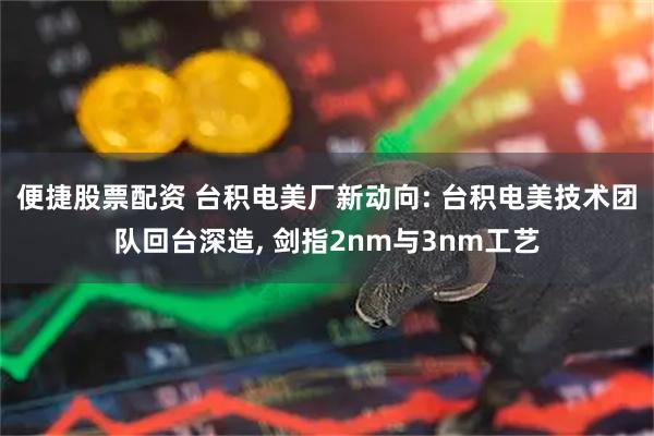 便捷股票配资 台积电美厂新动向: 台积电美技术团队回台深造, 剑指2nm与3nm工艺