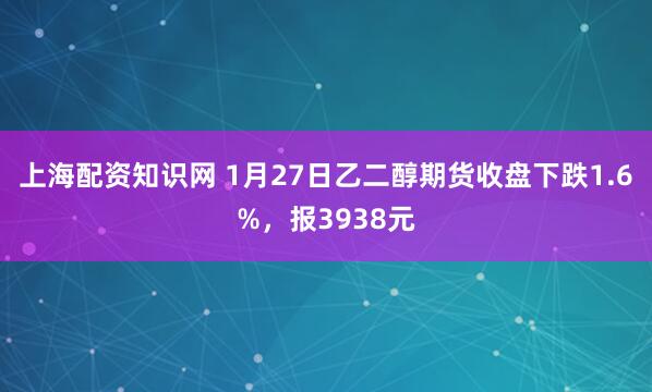 上海配资知识网 1月27日乙二醇期货收盘下跌1.6%,报3938元