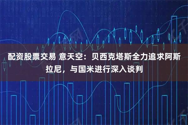 配资股票交易 意天空：贝西克塔斯全力追求阿斯拉尼，与国米进行深入谈判