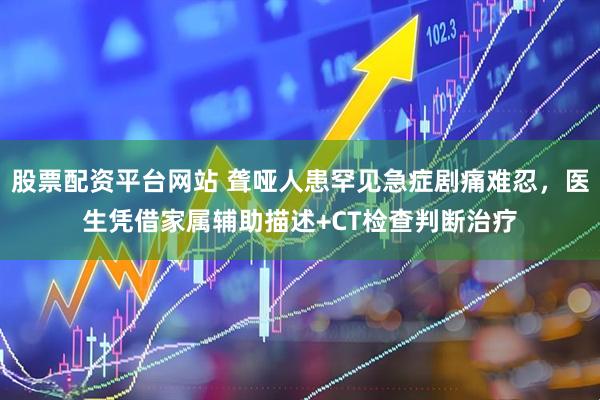 股票配资平台网站 聋哑人患罕见急症剧痛难忍,医生凭借家属辅助描述+CT检查判断治疗