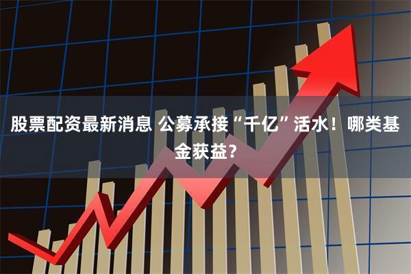 股票配资最新消息 公募承接“千亿”活水!哪类基金获益?