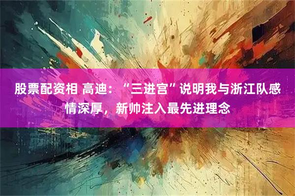 股票配资相 高迪:“三进宫”说明我与浙江队感情深厚,新帅注入最先进理念