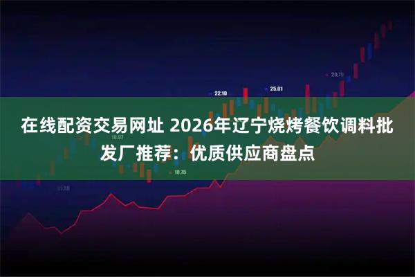 在线配资交易网址 2026年辽宁烧烤餐饮调料批发厂推荐:优质供应商盘点