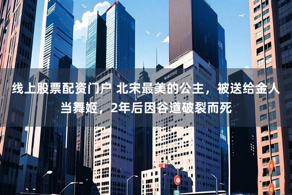 线上股票配资门户 北宋最美的公主,被送给金人当舞姬,2年后因谷道破裂而死
