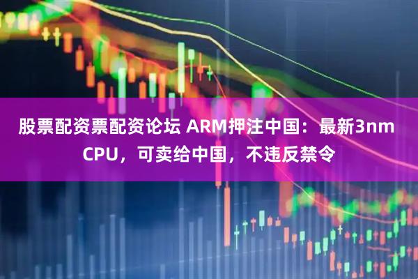 股票配资票配资论坛 ARM押注中国:最新3nm CPU,可卖给中国,不违反禁令