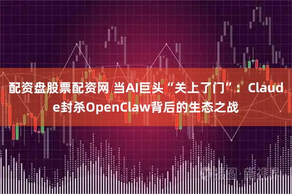 配资盘股票配资网 当AI巨头“关上了门”:Claude封杀OpenClaw背后的生态之战