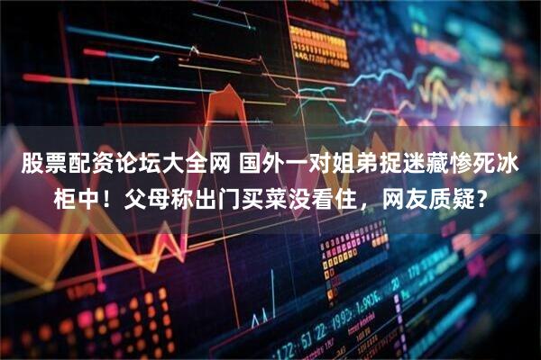 股票配资论坛大全网 国外一对姐弟捉迷藏惨死冰柜中！父母称出门买菜没看住，网友质疑？