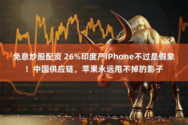 免息炒股配资 26%印度产iPhone不过是假象！中国供应链，苹果永远甩不掉的影子