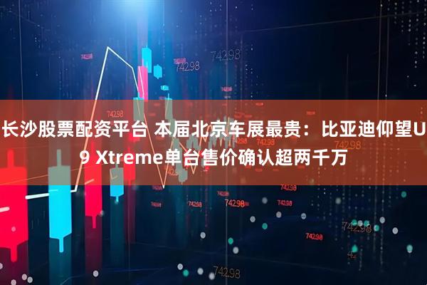 长沙股票配资平台 本届北京车展最贵：比亚迪仰望U9 Xtreme单台售价确认超两千万