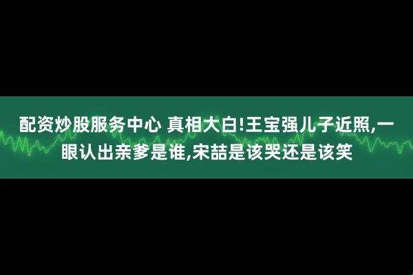 配资炒股服务中心 真相大白!王宝强儿子近照,一眼认出亲爹是谁,宋喆是该哭还是该笑
