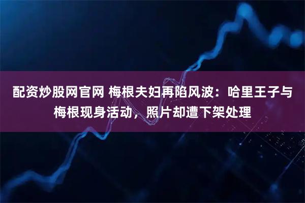 配资炒股网官网 梅根夫妇再陷风波：哈里王子与梅根现身活动，照片却遭下架处理