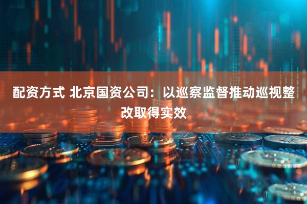 配资方式 北京国资公司：以巡察监督推动巡视整改取得实效