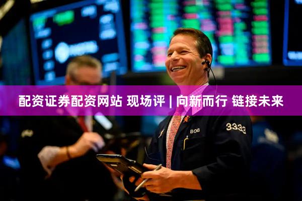 配资证券配资网站 现场评 | 向新而行 链接未来