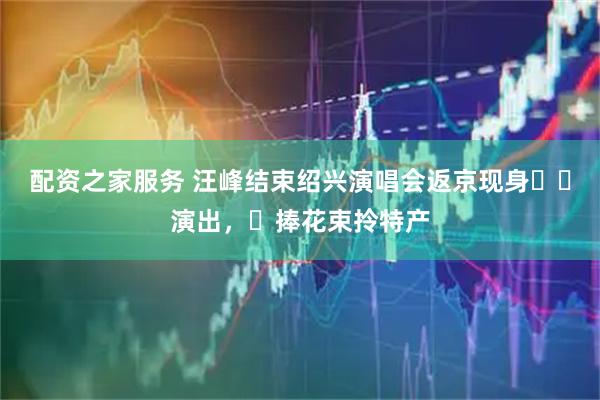 配资之家服务 汪峰结束绍兴演唱会返京现身⼥⼉演出,⼿捧花束拎特产