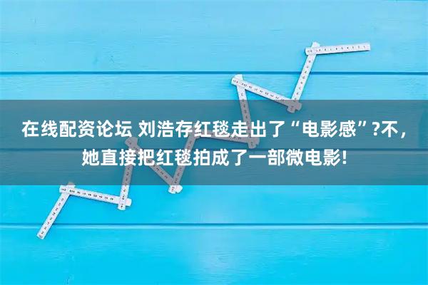 在线配资论坛 刘浩存红毯走出了“电影感”?不,她直接把红毯拍成了一部微电影!