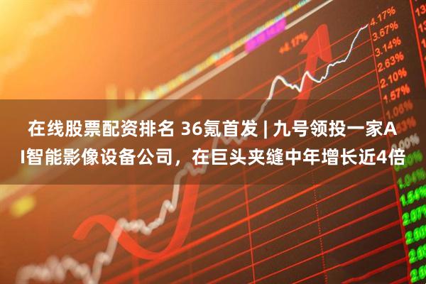 在线股票配资排名 36氪首发 | 九号领投一家AI智能影像设备公司，在巨头夹缝中年增长近4倍