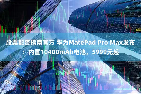 股票配资指南官方 华为MatePad Pro Max发布：内置10400mAh电池，5999元起