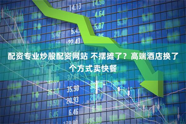 配资专业炒股配资网站 不摆摊了?高端酒店换了个方式卖快餐