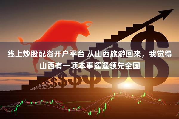 线上炒股配资开户平台 从山西旅游回来,我觉得山西有一项本事遥遥领先全国