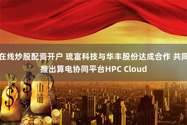 在线炒股配资开户 琉富科技与华丰股份达成合作 共同推出算电协同平台HPC Cloud