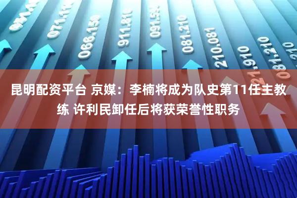 昆明配资平台 京媒：李楠将成为队史第11任主教练 许利民卸任后将获荣誉性职务
