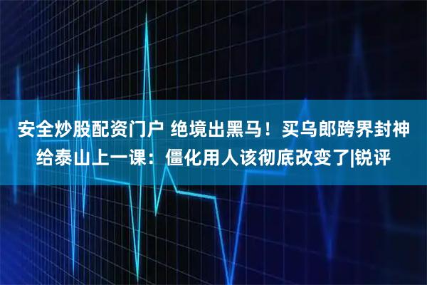 安全炒股配资门户 绝境出黑马！买乌郎跨界封神给泰山上一课：僵化用人该彻底改变了|锐评