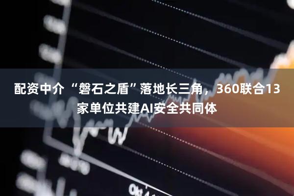 配资中介 “磐石之盾”落地长三角,360联合13家单位共建AI安全共同体